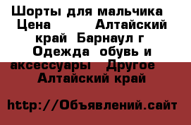 Шорты для мальчика › Цена ­ 500 - Алтайский край, Барнаул г. Одежда, обувь и аксессуары » Другое   . Алтайский край